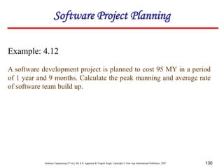 Software Engineering (3rd ed.), By K.K Aggarwal & Yogesh Singh, Copyright © New Age International Publishers, 2007 130
Example: 4.12
A software development project is planned to cost 95 MY in a period
of 1 year and 9 months. Calculate the peak manning and average rate
of software team build up.
Software Project Planning
 