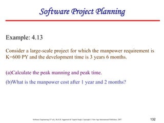 Software Engineering (3rd ed.), By K.K Aggarwal & Yogesh Singh, Copyright © New Age International Publishers, 2007 132
Example: 4.13
Consider a large-scale project for which the manpower requirement is
K=600 PY and the development time is 3 years 6 months.
(a)Calculate the peak manning and peak time.
(b)What is the manpower cost after 1 year and 2 months?
Software Project Planning
 