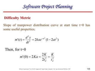 Software Engineering (3rd ed.), By K.K Aggarwal & Yogesh Singh, Copyright © New Age International Publishers, 2007 135
Slope of manpower distribution curve at start time t=0 has
some useful properties.
)
2
1
(
2
)
(
' 2
2
2
2
at
kae
dt
y
d
t
m at


 
Then, for t=0
2
2
2
2
2
)
0
(
'
d
d t
K
t
K
Ka
m 


Difficulty Metric
Software Project Planning
 