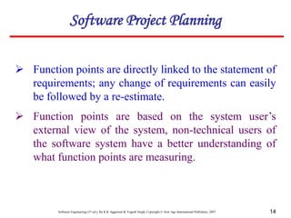Software Engineering (3rd ed.), By K.K Aggarwal & Yogesh Singh, Copyright © New Age International Publishers, 2007 14
 Function points are directly linked to the statement of
requirements; any change of requirements can easily
be followed by a re-estimate.
Software Project Planning
 Function points are based on the system user’s
external view of the system, non-technical users of
the software system have a better understanding of
what function points are measuring.
 