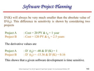 Software Engineering (3rd ed.), By K.K Aggarwal & Yogesh Singh, Copyright © New Age International Publishers, 2007 140
D1(K) will always be very much smaller than the absolute value of
D1(td). This difference in sensitivity is shown by considering two
projects
Project A : Cost = 20 PY & td = 1 year
Project B : Cost = 120 PY & td = 2.5 years
Project A : D` (td) = -40 & D`(K) = 1
Project B : D` (td) = -15.36 & D`(K) = 0.16
The derivative values are
This shows that a given software development is time sensitive.
Software Project Planning
 