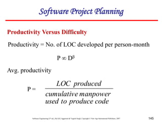 Software Engineering (3rd ed.), By K.K Aggarwal & Yogesh Singh, Copyright © New Age International Publishers, 2007 145
Productivity = No. of LOC developed per person-month
P ∞ Dβ
Avg. productivity
P =
code
produce
to
used
manpower
cumulative
produced
LOC
Productivity Versus Difficulty
Software Project Planning
 