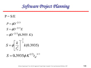 Software Engineering (3rd ed.), By K.K Aggarwal & Yogesh Singh, Copyright © New Age International Publishers, 2007 146
P = S/E
)
3935
.
0
(
3
2
2
k
t
k
S
d








3
4
3
1
3935
0
/
/
. d
t
K
S 

)
.
(
/
/
/
K
D
E
D
S
D
P
3935
0
3
2
3
2
3
2









Software Project Planning
 