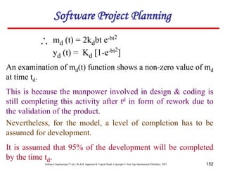 Software Engineering (3rd ed.), By K.K Aggarwal & Yogesh Singh, Copyright © New Age International Publishers, 2007 152
An examination of md(t) function shows a non-zero value of md
at time td.
This is because the manpower involved in design & coding is
still completing this activity after td in form of rework due to
the validation of the product.
Nevertheless, for the model, a level of completion has to be
assumed for development.
It is assumed that 95% of the development will be completed
by the time td.
md (t) = 2kdbt e-bt2
yd (t) = Kd [1-e-bt2
]

Software Project Planning
 