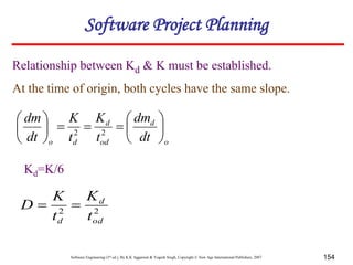 Software Engineering (3rd ed.), By K.K Aggarwal & Yogesh Singh, Copyright © New Age International Publishers, 2007 154
Relationship between Kd & K must be established.
At the time of origin, both cycles have the same slope.
o
d
od
d
d
o dt
dm
t
K
t
K
dt
dm















2
2
Kd=K/6
2
2
od
d
d t
K
t
K
D 

Software Project Planning
 