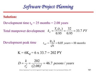 Software Engineering (3rd ed.), By K.K Aggarwal & Yogesh Singh, Copyright © New Age International Publishers, 2007 161
Solution:
PY
t
Y
k d
d
d 7
.
33
95
.
0
32
95
.
0
)
(



months
years
t
t d
od 10
85
0
6


 .
)
(
K = 6Kd = 6 x 33.7 = 202 PY
years
pesons
t
k
D
d
/
7
.
46
)
08
.
2
(
202
2
2



Development time td = 25 months = 2.08 years
Total manpower development
Development peak time
Software Project Planning
 
