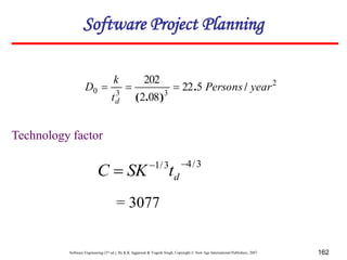 Software Engineering (3rd ed.), By K.K Aggarwal & Yogesh Singh, Copyright © New Age International Publishers, 2007 162
2
3
3
0 5
22
08
2
202
year
Persons
t
k
D
d
/
.
)
.
(



3
/
4
3
/
1 

 d
t
SK
C
= 3077
Technology factor
Software Project Planning
 