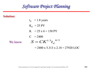 Software Engineering (3rd ed.), By K.K Aggarwal & Yogesh Singh, Copyright © New Age International Publishers, 2007 164
Solution:
3
/
4
3
/
1
d
t
CK
S 
= 2400 x 5.313 x 2.18 = 27920 LOC
We know
td = 1.8 years
Kd = 25 PY
K = 25 x 6 = 150 PY
C = 2400
Software Project Planning
 