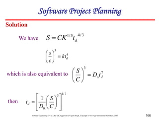 Software Engineering (3rd ed.), By K.K Aggarwal & Yogesh Singh, Copyright © New Age International Publishers, 2007 166
Solution
3
/
4
3
/
1
d
t
CK
S 
4
3
d
kt
c
s







7
3
d
ot
D
C
S







7
/
1
3
0
1















C
S
D
td
We have
which is also equivalent to
then
Software Project Planning
 