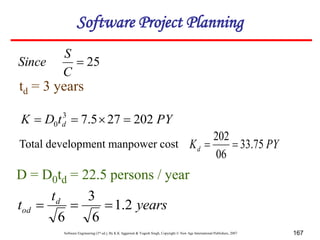 Software Engineering (3rd ed.), By K.K Aggarwal & Yogesh Singh, Copyright © New Age International Publishers, 2007 167
25

C
S
Since
td = 3 years
PY
Kd 75
.
33
06
202


D = D0td = 22.5 persons / year
years
t
t d
od 2
.
1
6
3
6



Total development manpower cost
PY
t
D
K d 202
27
5
.
7
3
0 



Software Project Planning
 