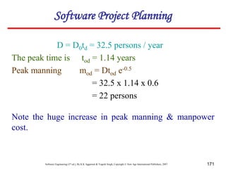 Software Engineering (3rd ed.), By K.K Aggarwal & Yogesh Singh, Copyright © New Age International Publishers, 2007 171
D = D0td = 32.5 persons / year
The peak time is tod = 1.14 years
Peak manning mod = Dtod e-0.5
= 32.5 x 1.14 x 0.6
= 22 persons
Note the huge increase in peak manning & manpower
cost.
Software Project Planning
 