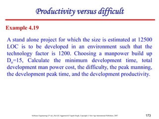 Software Engineering (3rd ed.), By K.K Aggarwal & Yogesh Singh, Copyright © New Age International Publishers, 2007 173
Productivity versus difficult
Example 4.19
A stand alone project for which the size is estimated at 12500
LOC is to be developed in an environment such that the
technology factor is 1200. Choosing a manpower build up
Do=15, Calculate the minimum development time, total
development man power cost, the difficulty, the peak manning,
the development peak time, and the development productivity.
 