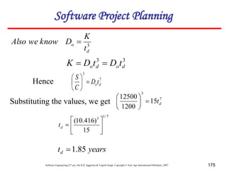 Software Engineering (3rd ed.), By K.K Aggarwal & Yogesh Singh, Copyright © New Age International Publishers, 2007 175
3
d
o
t
K
D
know
we
Also 
7
3
d
ot
D
C
S







7
/
1
3
15
)
416
.
10
(







d
t
Substituting the values, we get
3
3
d
o
d
o t
D
t
D
K 

Hence
7
3
15
1200
12500
d
t







years
td 85
.
1

Software Project Planning
 