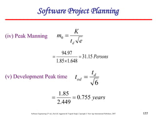 Software Engineering (3rd ed.), By K.K Aggarwal & Yogesh Singh, Copyright © New Age International Publishers, 2007 177
(iv) Peak Manning
e
t
K
m
d

0
Persons
15
.
31
648
.
1
85
.
1
97
.
94



(v) Development Peak time
6
d
od
t
t 
years
755
.
0
449
.
2
85
.
1


Software Project Planning
 