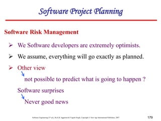 Software Engineering (3rd ed.), By K.K Aggarwal & Yogesh Singh, Copyright © New Age International Publishers, 2007 179
 We Software developers are extremely optimists.
 We assume, everything will go exactly as planned.
 Other view
not possible to predict what is going to happen ?
Software surprises
Never good news
Software Risk Management
Software Project Planning
 