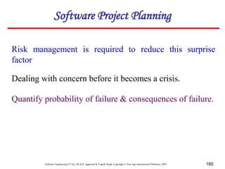 Software Engineering (3rd ed.), By K.K Aggarwal & Yogesh Singh, Copyright © New Age International Publishers, 2007 180
Risk management is required to reduce this surprise
factor
Dealing with concern before it becomes a crisis.
Software Project Planning
Quantify probability of failure & consequences of failure.
 