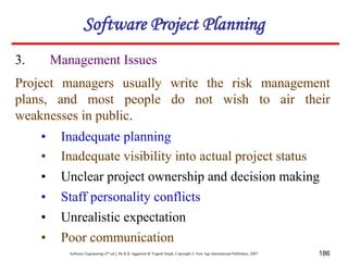 Software Engineering (3rd ed.), By K.K Aggarwal & Yogesh Singh, Copyright © New Age International Publishers, 2007 186
3. Management Issues
Project managers usually write the risk management
plans, and most people do not wish to air their
weaknesses in public.
• Inadequate planning
• Inadequate visibility into actual project status
• Unclear project ownership and decision making
• Staff personality conflicts
• Unrealistic expectation
• Poor communication
Software Project Planning
 