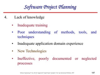 Software Engineering (3rd ed.), By K.K Aggarwal & Yogesh Singh, Copyright © New Age International Publishers, 2007 187
4. Lack of knowledge
• Inadequate training
• Poor understanding of methods, tools, and
techniques
• Inadequate application domain experience
• New Technologies
• Ineffective, poorly documented or neglected
processes
Software Project Planning
 