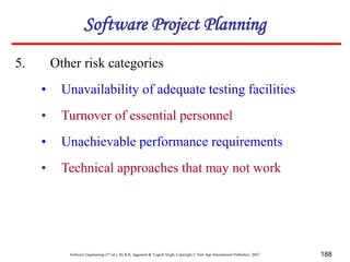 Software Engineering (3rd ed.), By K.K Aggarwal & Yogesh Singh, Copyright © New Age International Publishers, 2007 188
5. Other risk categories
• Unavailability of adequate testing facilities
• Turnover of essential personnel
• Unachievable performance requirements
• Technical approaches that may not work
Software Project Planning
 