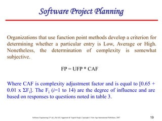 Software Engineering (3rd ed.), By K.K Aggarwal & Yogesh Singh, Copyright © New Age International Publishers, 2007 19
Organizations that use function point methods develop a criterion for
determining whether a particular entry is Low, Average or High.
Nonetheless, the determination of complexity is somewhat
subjective.
FP = UFP * CAF
Where CAF is complexity adjustment factor and is equal to [0.65 +
0.01 x ΣFi]. The Fi (i=1 to 14) are the degree of influence and are
based on responses to questions noted in table 3.
Software Project Planning
 