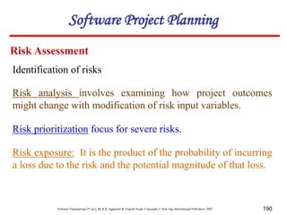 Software Engineering (3rd ed.), By K.K Aggarwal & Yogesh Singh, Copyright © New Age International Publishers, 2007 190
Identification of risks
Risk Assessment
Risk analysis involves examining how project outcomes
might change with modification of risk input variables.
Risk prioritization focus for severe risks.
Software Project Planning
Risk exposure: It is the product of the probability of incurring
a loss due to the risk and the potential magnitude of that loss.
 