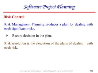 Software Engineering (3rd ed.), By K.K Aggarwal & Yogesh Singh, Copyright © New Age International Publishers, 2007 192
Risk Management Planning produces a plan for dealing with
each significant risks.
Risk Control
 Record decision in the plan.
Risk resolution is the execution of the plans of dealing with
each risk.
Software Project Planning
 