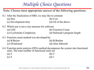Software Engineering (3rd ed.), By K.K Aggarwal & Yogesh Singh, Copyright © New Age International Publishers, 2007 193
4.1 After the finalization of SRS, we may like to estimate
(a) Size (b) Cost
(c) Development time (d) All of the above.
4.2 Which one is not a size measure for software
(a) LOC (b) Function Count
(c) Cyclomatic Complexity (d) Halstead’s program length
4.3 Function count method was developed by
(a) B.Beizer (b) B.Boehm
(c) M.halstead (d) Alan Albrecht
4.4 Function point analysis (FPA) method decomposes the system into functional
units. The total number of functional units are
(a) 2 (b) 5
(c) 4 (d) 1
Multiple Choice Questions
Note: Choose most appropriate answer of the following questions:
 