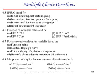 Software Engineering (3rd ed.), By K.K Aggarwal & Yogesh Singh, Copyright © New Age International Publishers, 2007 194
4.6 Function point can be calculated by
(a) UFP * CAF (b) UFP * FAC
(c) UFP * Cost (d) UFP * Productivity
Multiple Choice Questions
4.7 Putnam resource allocation model is based on
(a) Function points
(b) Norden/ Rayleigh curve
(c) Putnam theory of software management
(d) Boehm’s observation on manpower utilisation rate
4.5 IFPUG stand for
(a) Initial function point uniform group
(b) International function point uniform group
(c) International function point user group
(d) Initial function point user group
4.8 Manpower buildup for Putnam resource allocation model is
2
2
year
persons
t
K
a d /
/
)
( 2
3
year
persons
t
K
b d /
/
)
(
year
persons
t
K
c d /
/
)
( 2
year
persons
t
K
d d /
/
)
( 3
 