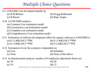 Software Engineering (3rd ed.), By K.K Aggarwal & Yogesh Singh, Copyright © New Age International Publishers, 2007 195
4.9 COCOMO was developed initially by
(a) B.W.Bohem (b) Gregg Rothermal
(c) B.Beizer (d) Rajiv Gupta
Multiple Choice Questions
4.10 A COCOMO model is
(a) Common Cost estimation model
(b) Constructive cost Estimation model
(c) Complete cost estimation model
(d) Comprehensive Cost estimation model
4.11 Estimation of software development effort for organic software is COCOMO is
(a) E=2.4(KLOC)1.05PM (b) E=3.4(KLOC)1.06PM
(c) E=2.0(KLOC)1.05PM (d) E-2.4(KLOC)1.07PM
4.12 Estimation of size for a project is dependent on
(a) Cost (b) Schedule
(c) Time (d) None of the above
4.13 In function point analysis, number of Complexity adjustment factor are
(a) 10 (b) 20
(c) 14 (d) 12
 