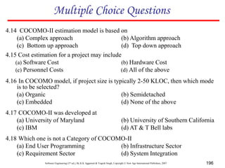 Software Engineering (3rd ed.), By K.K Aggarwal & Yogesh Singh, Copyright © New Age International Publishers, 2007 196
4.14 COCOMO-II estimation model is based on
(a) Complex approach (b) Algorithm approach
(c) Bottom up approach (d) Top down approach
4.15 Cost estimation for a project may include
(a) Software Cost (b) Hardware Cost
(c) Personnel Costs (d) All of the above
4.16 In COCOMO model, if project size is typically 2-50 KLOC, then which mode
is to be selected?
(a) Organic (b) Semidetached
(c) Embedded (d) None of the above
Multiple Choice Questions
4.17 COCOMO-II was developed at
(a) University of Maryland (b) University of Southern California
(c) IBM (d) AT & T Bell labs
4.18 Which one is not a Category of COCOMO-II
(a) End User Programming (b) Infrastructure Sector
(c) Requirement Sector (d) System Integration
 