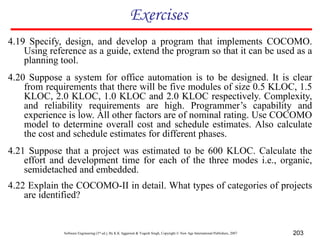 Software Engineering (3rd ed.), By K.K Aggarwal & Yogesh Singh, Copyright © New Age International Publishers, 2007 203
Exercises
4.19 Specify, design, and develop a program that implements COCOMO.
Using reference as a guide, extend the program so that it can be used as a
planning tool.
4.20 Suppose a system for office automation is to be designed. It is clear
from requirements that there will be five modules of size 0.5 KLOC, 1.5
KLOC, 2.0 KLOC, 1.0 KLOC and 2.0 KLOC respectively. Complexity,
and reliability requirements are high. Programmer’s capability and
experience is low. All other factors are of nominal rating. Use COCOMO
model to determine overall cost and schedule estimates. Also calculate
the cost and schedule estimates for different phases.
4.21 Suppose that a project was estimated to be 600 KLOC. Calculate the
effort and development time for each of the three modes i.e., organic,
semidetached and embedded.
4.22 Explain the COCOMO-II in detail. What types of categories of projects
are identified?
 