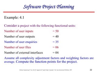 Software Engineering (3rd ed.), By K.K Aggarwal & Yogesh Singh, Copyright © New Age International Publishers, 2007 22
Example: 4.1
Consider a project with the following functional units:
Number of user inputs = 50
Number of user outputs = 40
Number of user enquiries = 35
Number of user files = 06
Number of external interfaces = 04
Assume all complexity adjustment factors and weighting factors are
average. Compute the function points for the project.
Software Project Planning
 