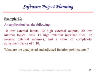 Software Engineering (3rd ed.), By K.K Aggarwal & Yogesh Singh, Copyright © New Age International Publishers, 2007 24
Example:4.2
Software Project Planning
An application has the following:
10 low external inputs, 12 high external outputs, 20 low
internal logical files, 15 high external interface files, 12
average external inquiries, and a value of complexity
adjustment factor of 1.10.
What are the unadjusted and adjusted function point counts ?
 
