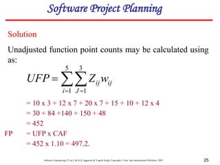 Software Engineering (3rd ed.), By K.K Aggarwal & Yogesh Singh, Copyright © New Age International Publishers, 2007 25
= 10 x 3 + 12 x 7 + 20 x 7 + 15 + 10 + 12 x 4
= 30 + 84 +140 + 150 + 48
= 452
FP = UFP x CAF
= 452 x 1.10 = 497.2.

 

5
1
3
1
i J
ij
ijw
Z
UFP
Solution
Unadjusted function point counts may be calculated using
as:
Software Project Planning
 