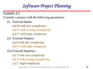 Software Engineering (3rd ed.), By K.K Aggarwal & Yogesh Singh, Copyright © New Age International Publishers, 2007 26
Example: 4.3
Consider a project with the following parameters.
(i) External Inputs:
(a)10 with low complexity
(b)15 with average complexity
(c)17 with high complexity
(ii) External Outputs:
(a)6 with low complexity
(b)13 with high complexity
(iii) External Inquiries:
(a) 3 with low complexity
(b) 4 with average complexity
(c) 2 high complexity
Software Project Planning
 