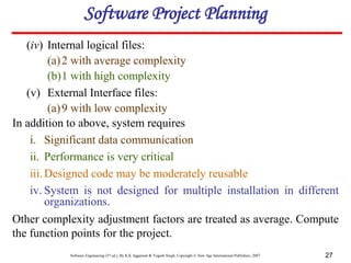 Software Engineering (3rd ed.), By K.K Aggarwal & Yogesh Singh, Copyright © New Age International Publishers, 2007 27
(iv) Internal logical files:
(a)2 with average complexity
(b)1 with high complexity
(v) External Interface files:
(a)9 with low complexity
In addition to above, system requires
i. Significant data communication
ii. Performance is very critical
iii.Designed code may be moderately reusable
iv. System is not designed for multiple installation in different
organizations.
Other complexity adjustment factors are treated as average. Compute
the function points for the project.
Software Project Planning
 