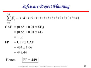 Software Engineering (3rd ed.), By K.K Aggarwal & Yogesh Singh, Copyright © New Age International Publishers, 2007 29



14
1
i
i
F 3+4+3+5+3+3+3+3+3+3+2+3+0+3=41
CAF = (0.65 + 0.01 x ΣFi)
= (0.65 + 0.01 x 41)
= 1.06
FP = UFP x CAF
= 424 x 1.06
= 449.44
Hence FP = 449
Software Project Planning
 