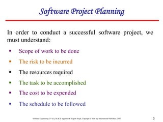 Software Engineering (3rd ed.), By K.K Aggarwal & Yogesh Singh, Copyright © New Age International Publishers, 2007 3
In order to conduct a successful software project, we
must understand:
 Scope of work to be done
Software Project Planning
 The risk to be incurred
 The resources required
 The task to be accomplished
 The cost to be expended
 The schedule to be followed
 
