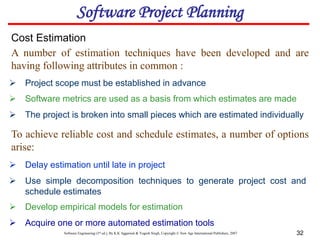 Software Engineering (3rd ed.), By K.K Aggarwal & Yogesh Singh, Copyright © New Age International Publishers, 2007 32
 Project scope must be established in advance
Cost Estimation
 Software metrics are used as a basis from which estimates are made
 The project is broken into small pieces which are estimated individually
 Delay estimation until late in project
 Use simple decomposition techniques to generate project cost and
schedule estimates
 Develop empirical models for estimation
 Acquire one or more automated estimation tools
A number of estimation techniques have been developed and are
having following attributes in common :
To achieve reliable cost and schedule estimates, a number of options
arise:
Software Project Planning
 