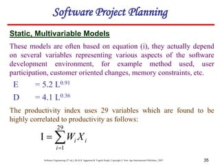 Software Engineering (3rd ed.), By K.K Aggarwal & Yogesh Singh, Copyright © New Age International Publishers, 2007 35
Software Project Planning
E = 5.2 L0.91
D = 4.1 L0.36
Static, Multivariable Models
The productivity index uses 29 variables which are found to be
highly correlated to productivity as follows:
These models are often based on equation (i), they actually depend
on several variables representing various aspects of the software
development environment, for example method used, user
participation, customer oriented changes, memory constraints, etc.




29
1
i
i
i X
W
 