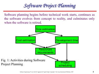 Software Engineering (3rd ed.), By K.K Aggarwal & Yogesh Singh, Copyright © New Age International Publishers, 2007 4
Software planning begins before technical work starts, continues as
the software evolves from concept to reality, and culminates only
when the software is retired.
Software Project Planning
Size estimation
Cost estimation Development time
Resources
requirements
Project
scheduling
Fig. 1: Activities during Software
Project Planning
 