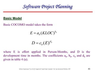 Software Engineering (3rd ed.), By K.K Aggarwal & Yogesh Singh, Copyright © New Age International Publishers, 2007 43
Basic COCOMO model takes the form
Basic Model
b
b
b KLOC
a
E )
(

b
d
b E
c
D )
(

where E is effort applied in Person-Months, and D is the
development time in months. The coefficients ab, bb, cb and db are
given in table 4 (a).
Software Project Planning
 