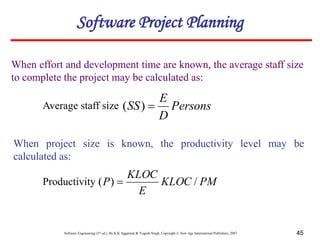 Software Engineering (3rd ed.), By K.K Aggarwal & Yogesh Singh, Copyright © New Age International Publishers, 2007 45
When effort and development time are known, the average staff size
to complete the project may be calculated as:
Persons
D
E
SS 
)
(
Software Project Planning
Average staff size
When project size is known, the productivity level may be
calculated as:
PM
KLOC
E
KLOC
P /
)
( 
Productivity
 