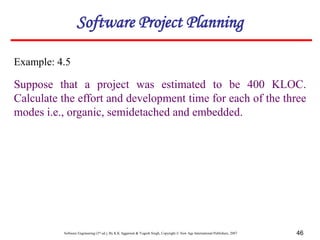 Software Engineering (3rd ed.), By K.K Aggarwal & Yogesh Singh, Copyright © New Age International Publishers, 2007 46
Example: 4.5
Suppose that a project was estimated to be 400 KLOC.
Calculate the effort and development time for each of the three
modes i.e., organic, semidetached and embedded.
Software Project Planning
 