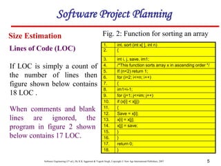 Software Engineering (3rd ed.), By K.K Aggarwal & Yogesh Singh, Copyright © New Age International Publishers, 2007 5
1. int. sort (int x[ ], int n)
2. {
3. int i, j, save, im1;
4. /*This function sorts array x in ascending order */
5. If (n<2) return 1;
6. for (i=2; i<=n; i++)
7. {
8. im1=i-1;
9. for (j=1; j<=im; j++)
10. if (x[i] < x[j])
11. {
12. Save = x[i];
13. x[i] = x[j];
14. x[j] = save;
15. }
16. }
17. return 0;
18. }
If LOC is simply a count of
the number of lines then
figure shown below contains
18 LOC .
When comments and blank
lines are ignored, the
program in figure 2 shown
below contains 17 LOC.
Lines of Code (LOC)
Size Estimation
Software Project Planning
Fig. 2: Function for sorting an array
 