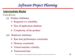 Software Engineering (3rd ed.), By K.K Aggarwal & Yogesh Singh, Copyright © New Age International Publishers, 2007 52
Cost drivers
Intermediate Model
Software Project Planning
(i) Product Attributes
 Required s/w reliability
 Size of application database
 Complexity of the product
(ii) Hardware Attributes
 Run time performance constraints
 Memory constraints
 Virtual machine volatility
 Turnaround time
 