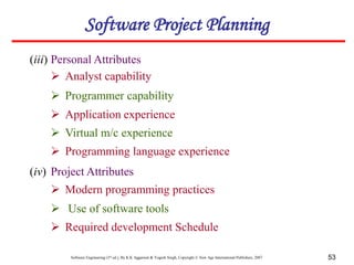 Software Engineering (3rd ed.), By K.K Aggarwal & Yogesh Singh, Copyright © New Age International Publishers, 2007 53
Software Project Planning
(iii) Personal Attributes
 Analyst capability
 Programmer capability
 Application experience
 Virtual m/c experience
 Programming language experience
(iv) Project Attributes
 Modern programming practices
 Use of software tools
 Required development Schedule
 