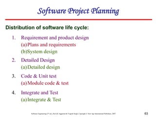 Software Engineering (3rd ed.), By K.K Aggarwal & Yogesh Singh, Copyright © New Age International Publishers, 2007 63
1. Requirement and product design
(a)Plans and requirements
(b)System design
Distribution of software life cycle:
Software Project Planning
2. Detailed Design
(a)Detailed design
3. Code & Unit test
(a)Module code & test
4. Integrate and Test
(a)Integrate & Test
 