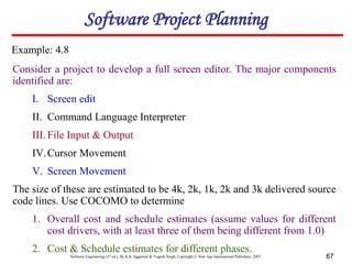 Software Engineering (3rd ed.), By K.K Aggarwal & Yogesh Singh, Copyright © New Age International Publishers, 2007 67
Consider a project to develop a full screen editor. The major components
identified are:
I. Screen edit
II. Command Language Interpreter
III. File Input & Output
IV.Cursor Movement
V. Screen Movement
The size of these are estimated to be 4k, 2k, 1k, 2k and 3k delivered source
code lines. Use COCOMO to determine
1. Overall cost and schedule estimates (assume values for different
cost drivers, with at least three of them being different from 1.0)
2. Cost & Schedule estimates for different phases.
Example: 4.8
Software Project Planning
 