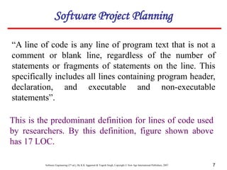 Software Engineering (3rd ed.), By K.K Aggarwal & Yogesh Singh, Copyright © New Age International Publishers, 2007 7
“A line of code is any line of program text that is not a
comment or blank line, regardless of the number of
statements or fragments of statements on the line. This
specifically includes all lines containing program header,
declaration, and executable and non-executable
statements”.
This is the predominant definition for lines of code used
by researchers. By this definition, figure shown above
has 17 LOC.
Software Project Planning
 